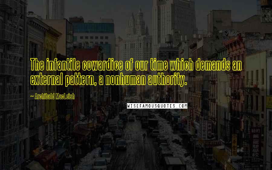 Archibald MacLeish Quotes: The infantile cowardice of our time which demands an external pattern, a nonhuman authority.