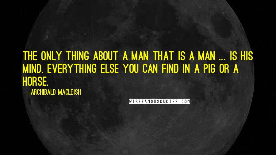 Archibald MacLeish Quotes: The only thing about a man that is a man ... is his mind. Everything else you can find in a pig or a horse.