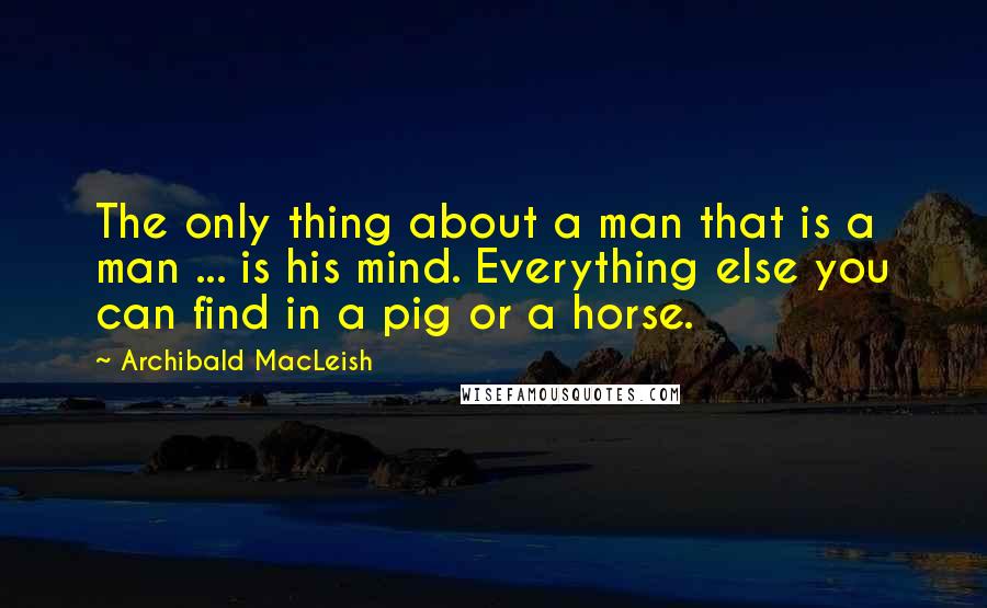 Archibald MacLeish Quotes: The only thing about a man that is a man ... is his mind. Everything else you can find in a pig or a horse.