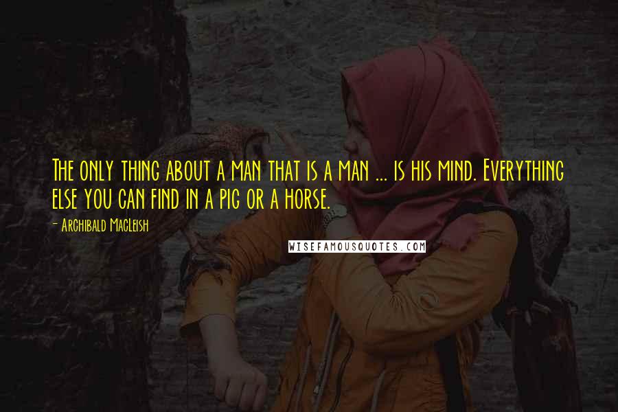 Archibald MacLeish Quotes: The only thing about a man that is a man ... is his mind. Everything else you can find in a pig or a horse.