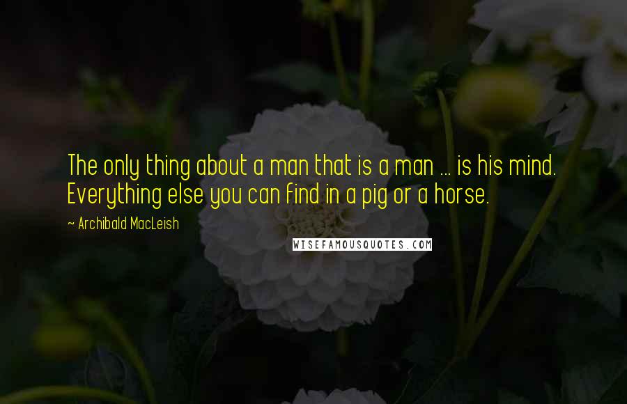 Archibald MacLeish Quotes: The only thing about a man that is a man ... is his mind. Everything else you can find in a pig or a horse.