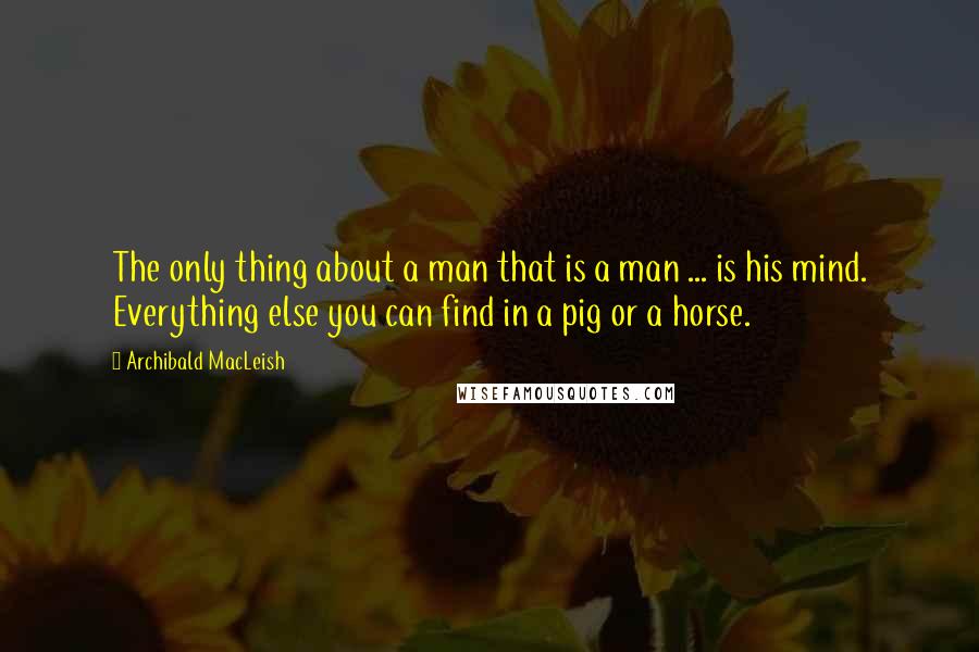 Archibald MacLeish Quotes: The only thing about a man that is a man ... is his mind. Everything else you can find in a pig or a horse.