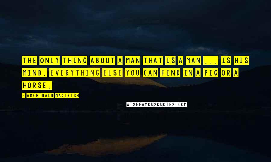 Archibald MacLeish Quotes: The only thing about a man that is a man ... is his mind. Everything else you can find in a pig or a horse.