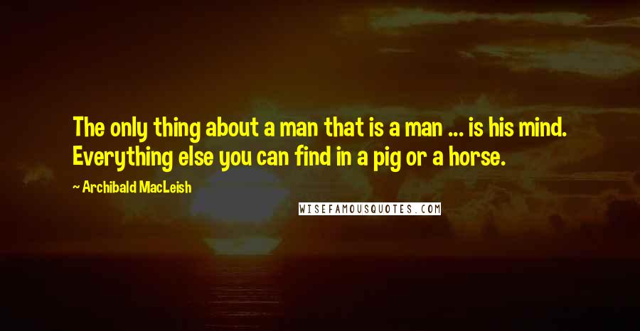 Archibald MacLeish Quotes: The only thing about a man that is a man ... is his mind. Everything else you can find in a pig or a horse.