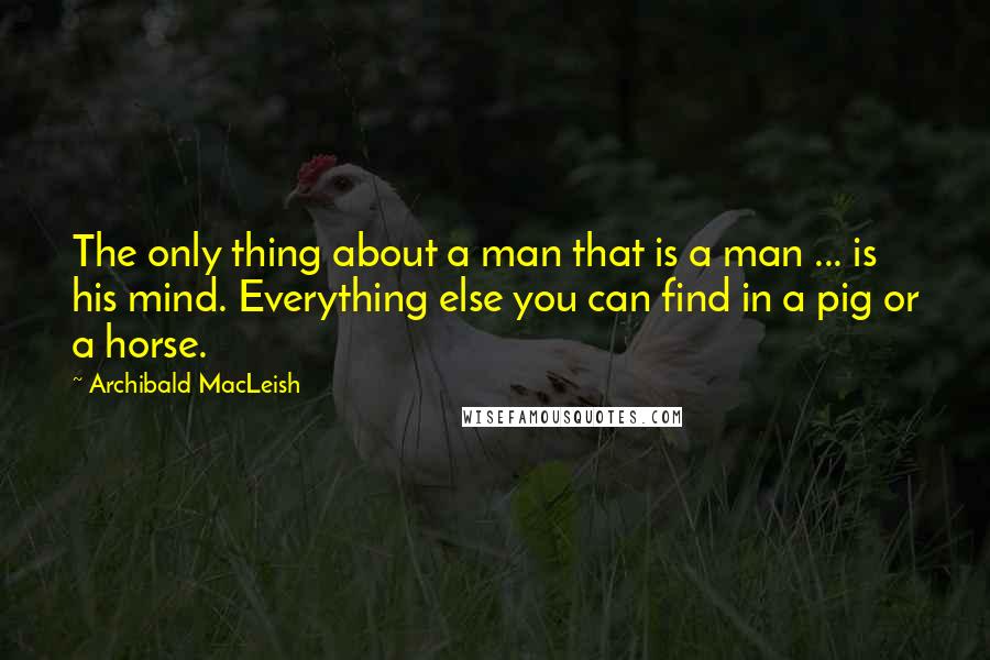 Archibald MacLeish Quotes: The only thing about a man that is a man ... is his mind. Everything else you can find in a pig or a horse.