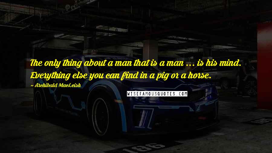 Archibald MacLeish Quotes: The only thing about a man that is a man ... is his mind. Everything else you can find in a pig or a horse.