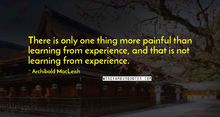 Archibald MacLeish Quotes: There is only one thing more painful than learning from experience, and that is not learning from experience.