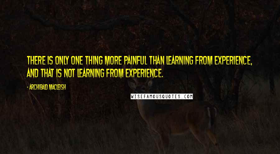 Archibald MacLeish Quotes: There is only one thing more painful than learning from experience, and that is not learning from experience.