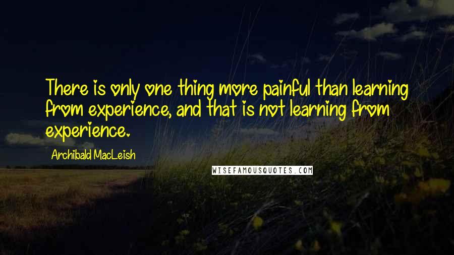 Archibald MacLeish Quotes: There is only one thing more painful than learning from experience, and that is not learning from experience.