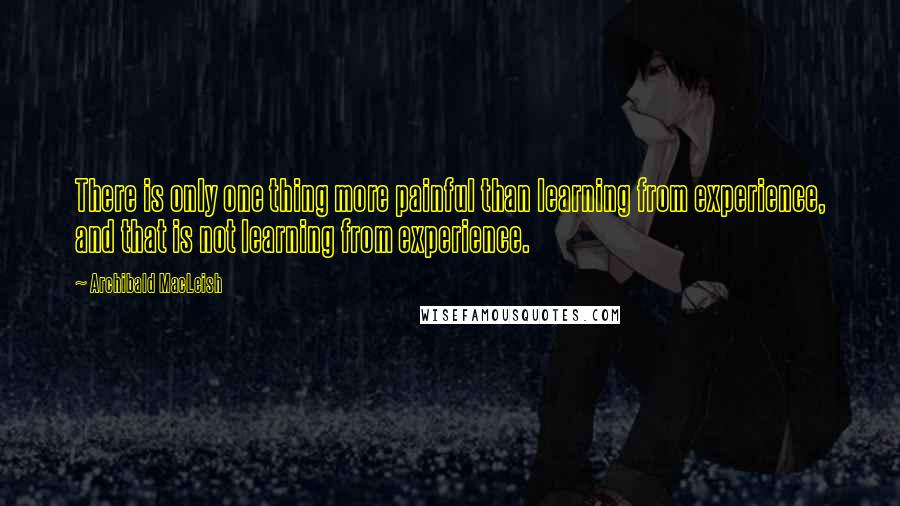 Archibald MacLeish Quotes: There is only one thing more painful than learning from experience, and that is not learning from experience.