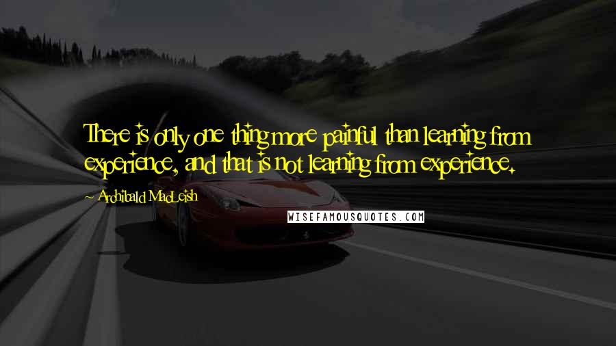 Archibald MacLeish Quotes: There is only one thing more painful than learning from experience, and that is not learning from experience.