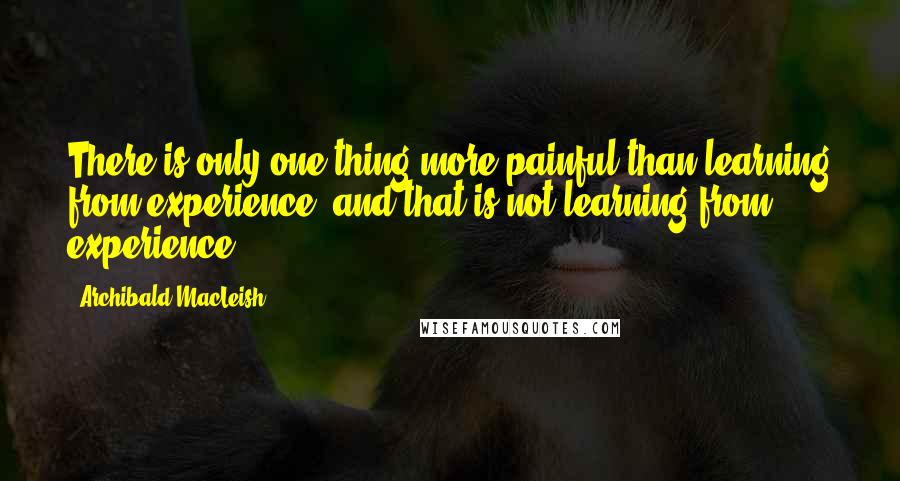 Archibald MacLeish Quotes: There is only one thing more painful than learning from experience, and that is not learning from experience.