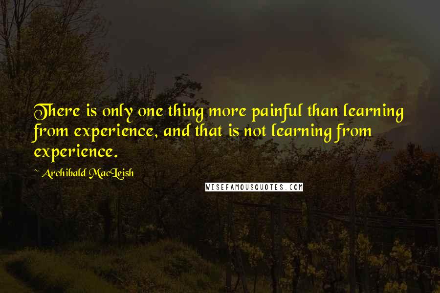 Archibald MacLeish Quotes: There is only one thing more painful than learning from experience, and that is not learning from experience.