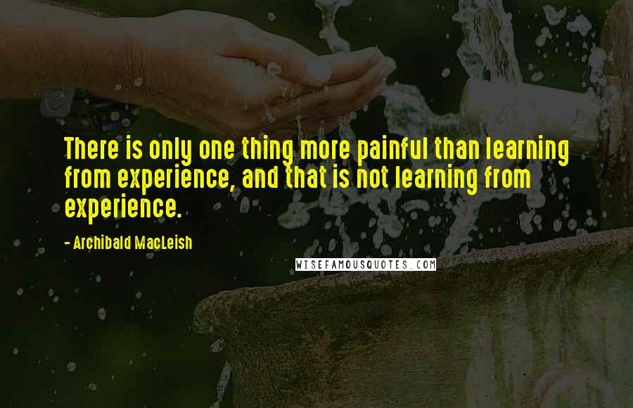 Archibald MacLeish Quotes: There is only one thing more painful than learning from experience, and that is not learning from experience.