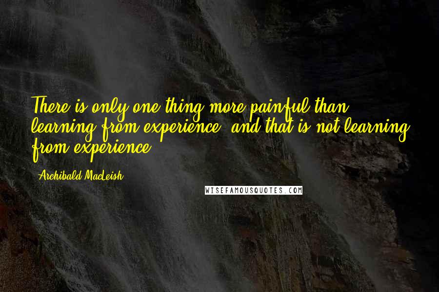 Archibald MacLeish Quotes: There is only one thing more painful than learning from experience, and that is not learning from experience.