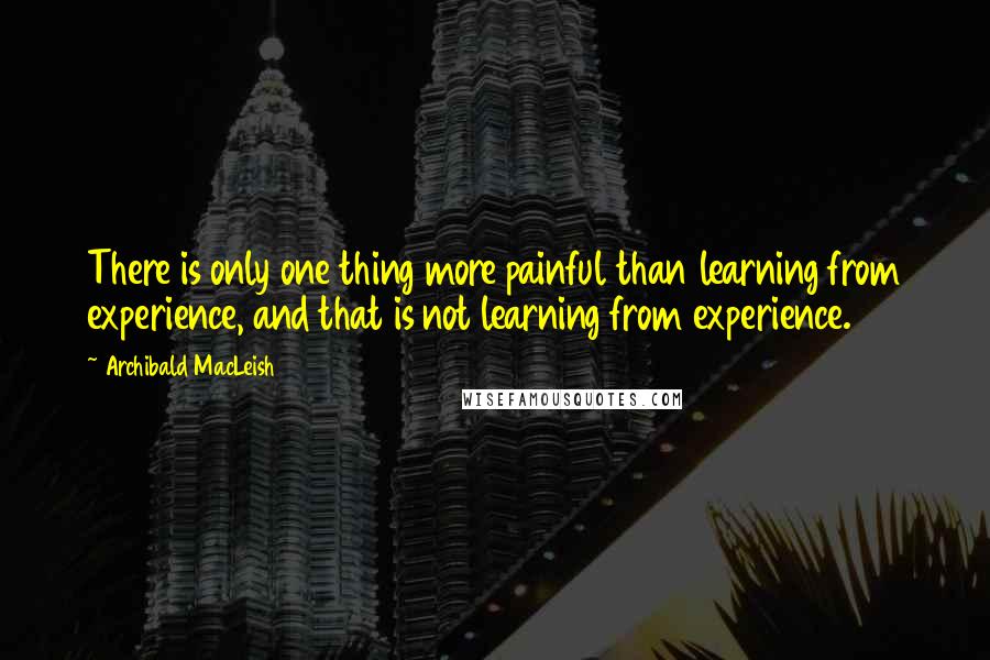 Archibald MacLeish Quotes: There is only one thing more painful than learning from experience, and that is not learning from experience.