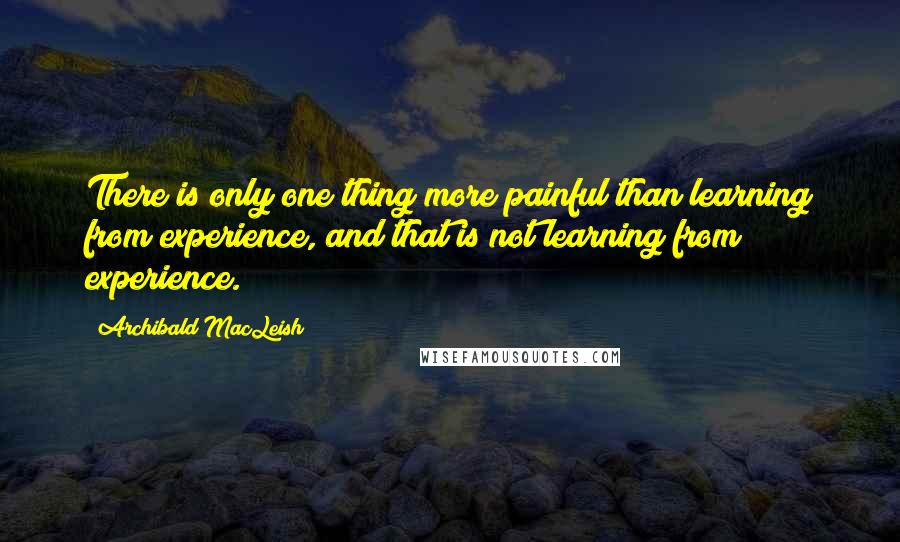 Archibald MacLeish Quotes: There is only one thing more painful than learning from experience, and that is not learning from experience.