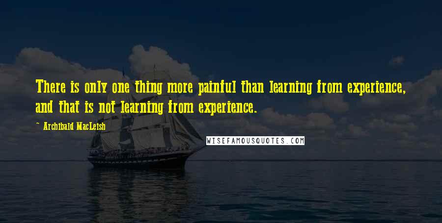 Archibald MacLeish Quotes: There is only one thing more painful than learning from experience, and that is not learning from experience.