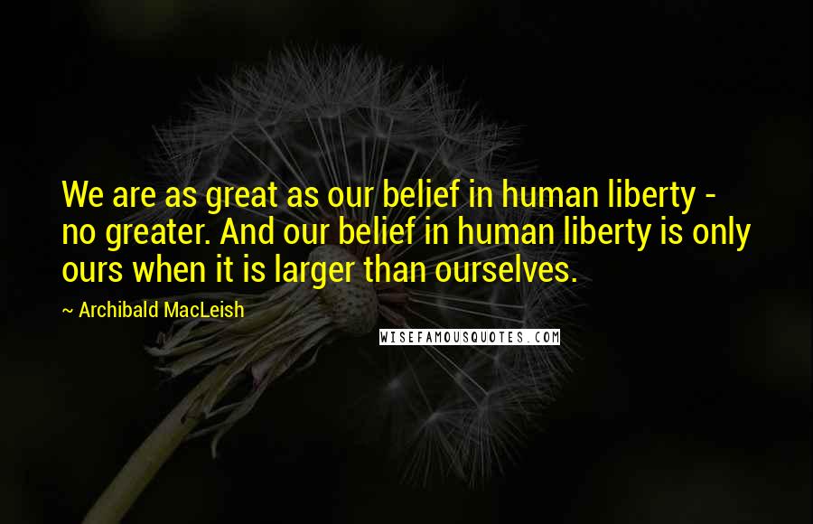 Archibald MacLeish Quotes: We are as great as our belief in human liberty - no greater. And our belief in human liberty is only ours when it is larger than ourselves.