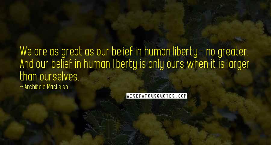 Archibald MacLeish Quotes: We are as great as our belief in human liberty - no greater. And our belief in human liberty is only ours when it is larger than ourselves.