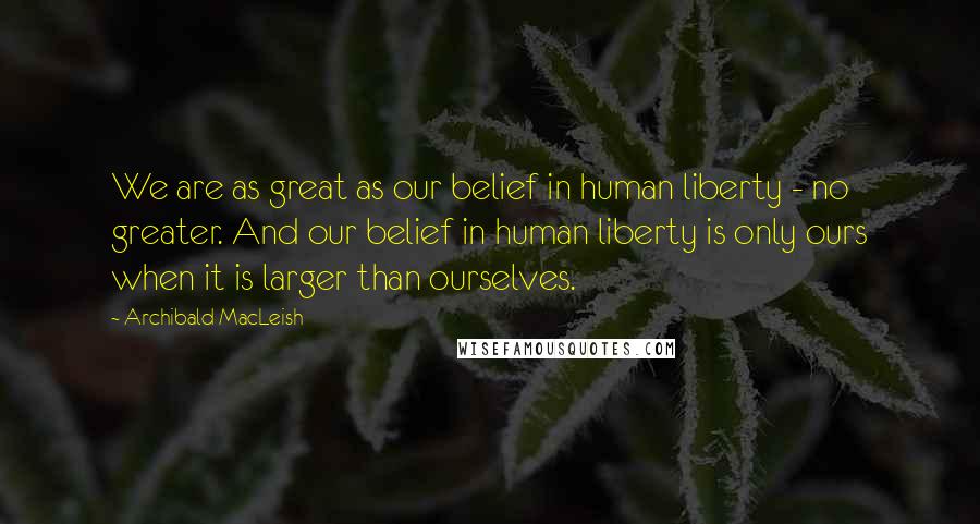 Archibald MacLeish Quotes: We are as great as our belief in human liberty - no greater. And our belief in human liberty is only ours when it is larger than ourselves.