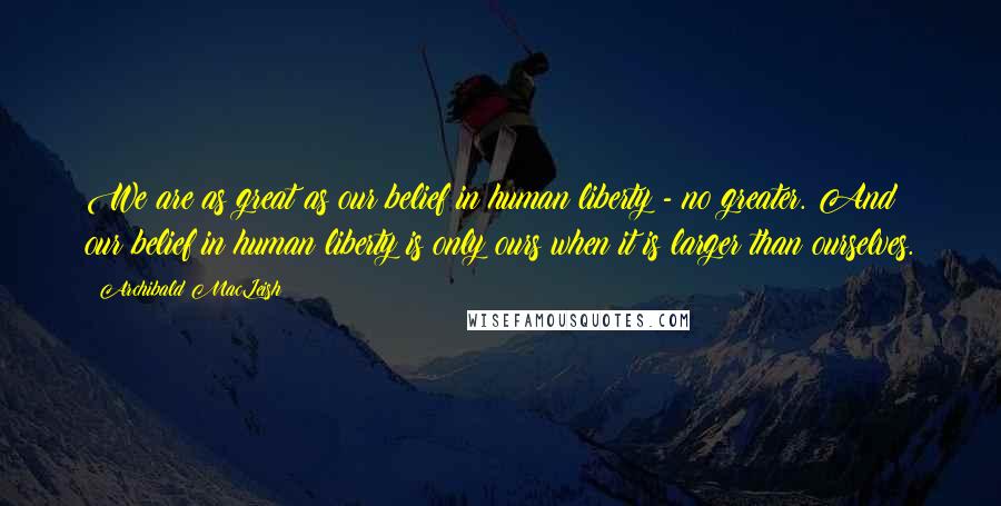 Archibald MacLeish Quotes: We are as great as our belief in human liberty - no greater. And our belief in human liberty is only ours when it is larger than ourselves.