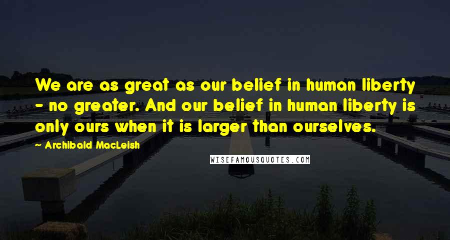 Archibald MacLeish Quotes: We are as great as our belief in human liberty - no greater. And our belief in human liberty is only ours when it is larger than ourselves.
