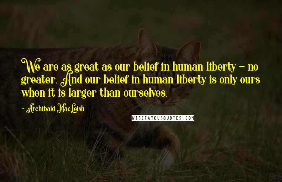 Archibald MacLeish Quotes: We are as great as our belief in human liberty - no greater. And our belief in human liberty is only ours when it is larger than ourselves.