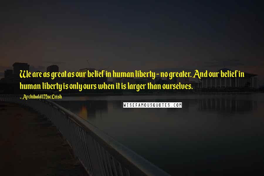 Archibald MacLeish Quotes: We are as great as our belief in human liberty - no greater. And our belief in human liberty is only ours when it is larger than ourselves.