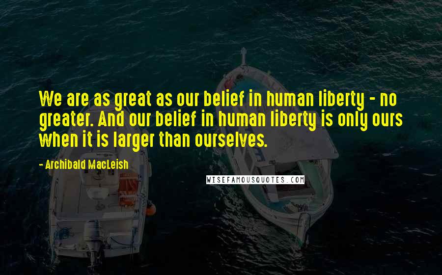 Archibald MacLeish Quotes: We are as great as our belief in human liberty - no greater. And our belief in human liberty is only ours when it is larger than ourselves.