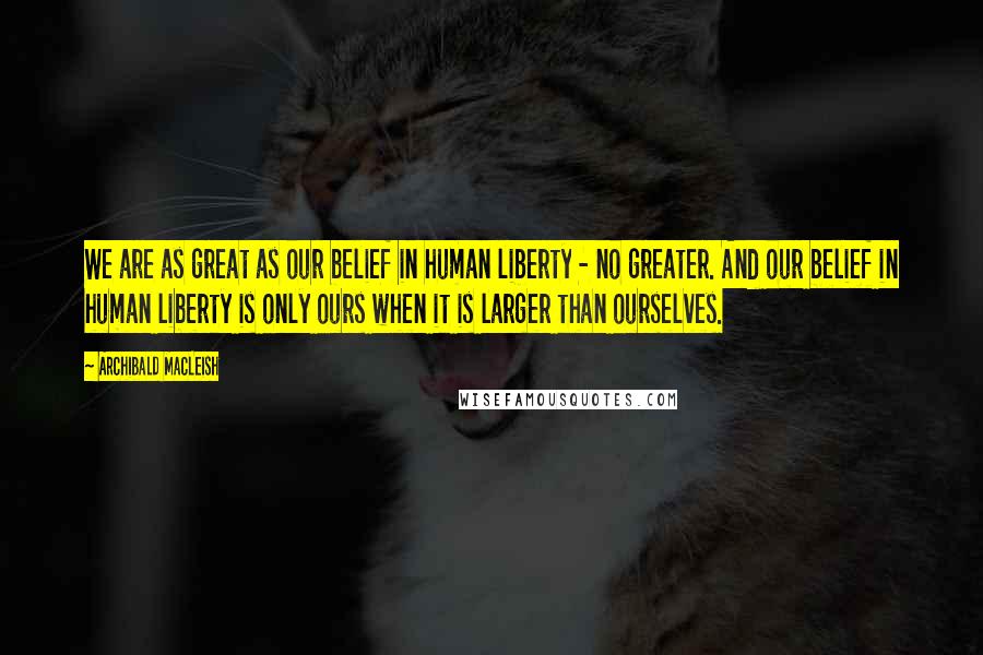 Archibald MacLeish Quotes: We are as great as our belief in human liberty - no greater. And our belief in human liberty is only ours when it is larger than ourselves.