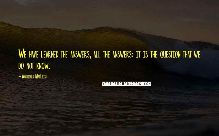 Archibald MacLeish Quotes: We have learned the answers, all the answers: it is the question that we do not know.