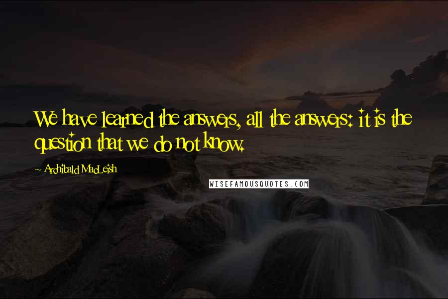 Archibald MacLeish Quotes: We have learned the answers, all the answers: it is the question that we do not know.