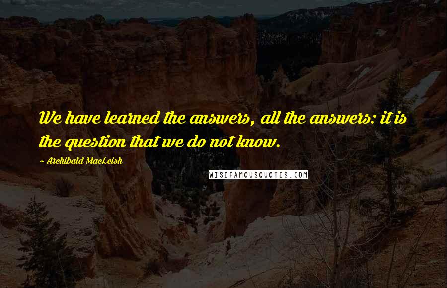 Archibald MacLeish Quotes: We have learned the answers, all the answers: it is the question that we do not know.