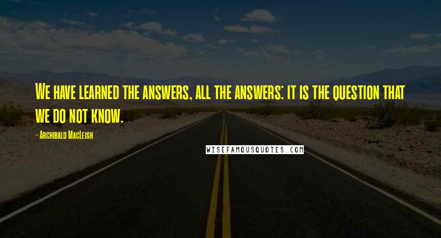 Archibald MacLeish Quotes: We have learned the answers, all the answers: it is the question that we do not know.