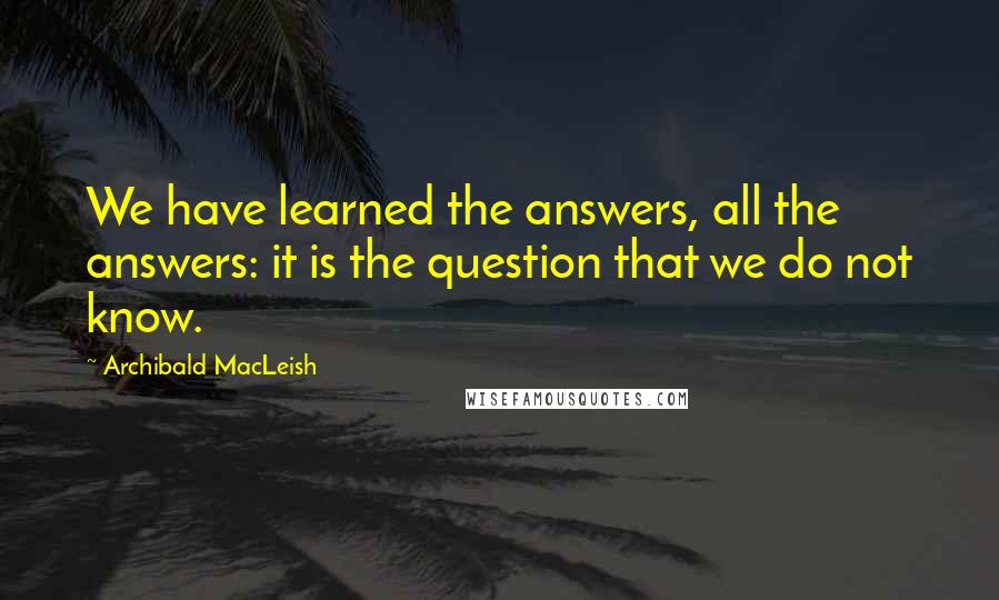 Archibald MacLeish Quotes: We have learned the answers, all the answers: it is the question that we do not know.