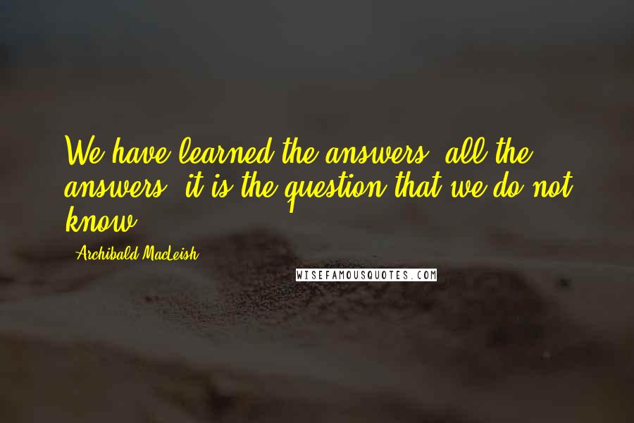 Archibald MacLeish Quotes: We have learned the answers, all the answers: it is the question that we do not know.