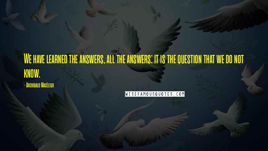 Archibald MacLeish Quotes: We have learned the answers, all the answers: it is the question that we do not know.