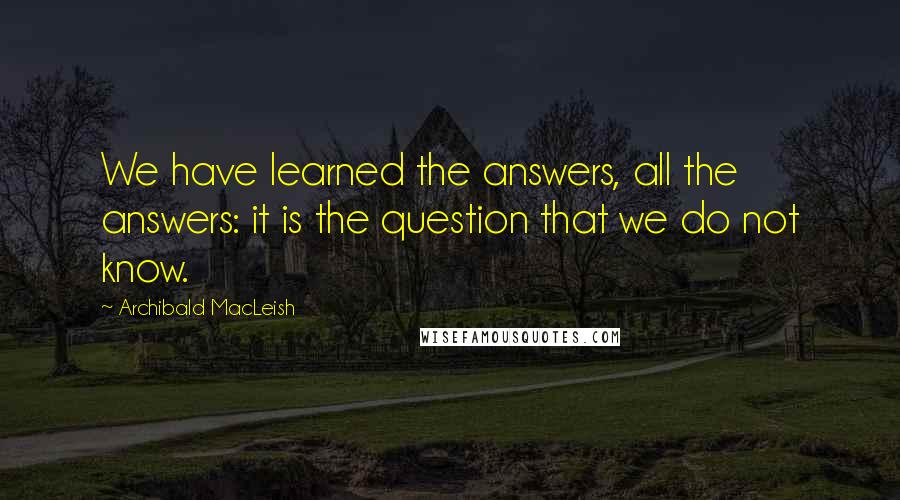 Archibald MacLeish Quotes: We have learned the answers, all the answers: it is the question that we do not know.