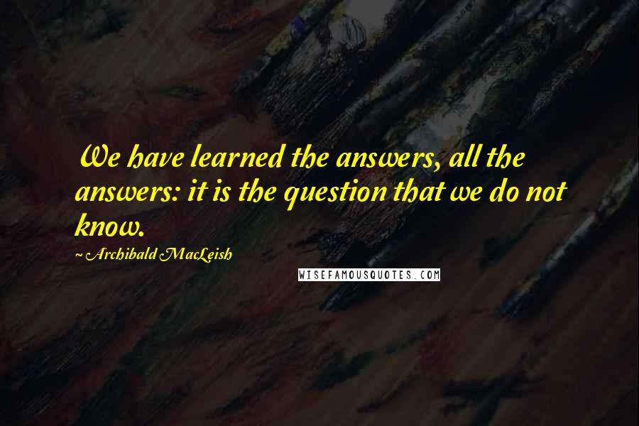 Archibald MacLeish Quotes: We have learned the answers, all the answers: it is the question that we do not know.