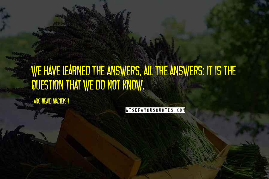 Archibald MacLeish Quotes: We have learned the answers, all the answers: it is the question that we do not know.