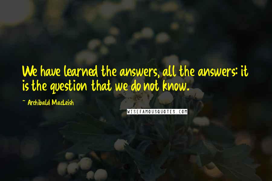 Archibald MacLeish Quotes: We have learned the answers, all the answers: it is the question that we do not know.