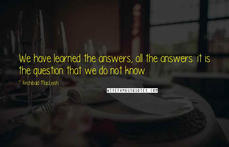 Archibald MacLeish Quotes: We have learned the answers, all the answers: it is the question that we do not know.