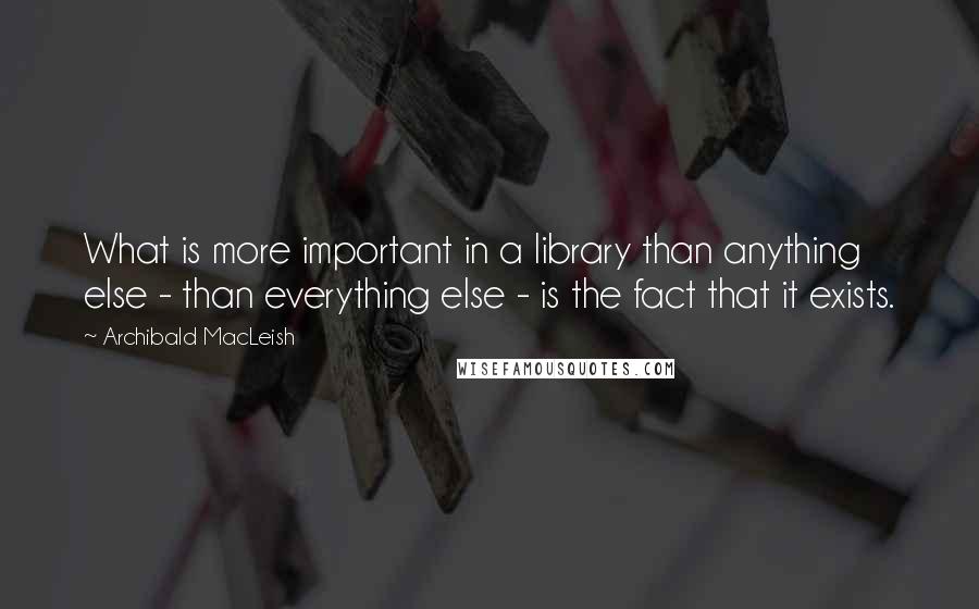 Archibald MacLeish Quotes: What is more important in a library than anything else - than everything else - is the fact that it exists.