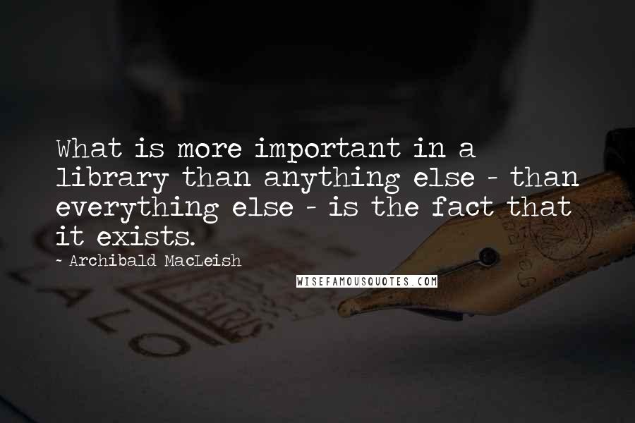 Archibald MacLeish Quotes: What is more important in a library than anything else - than everything else - is the fact that it exists.