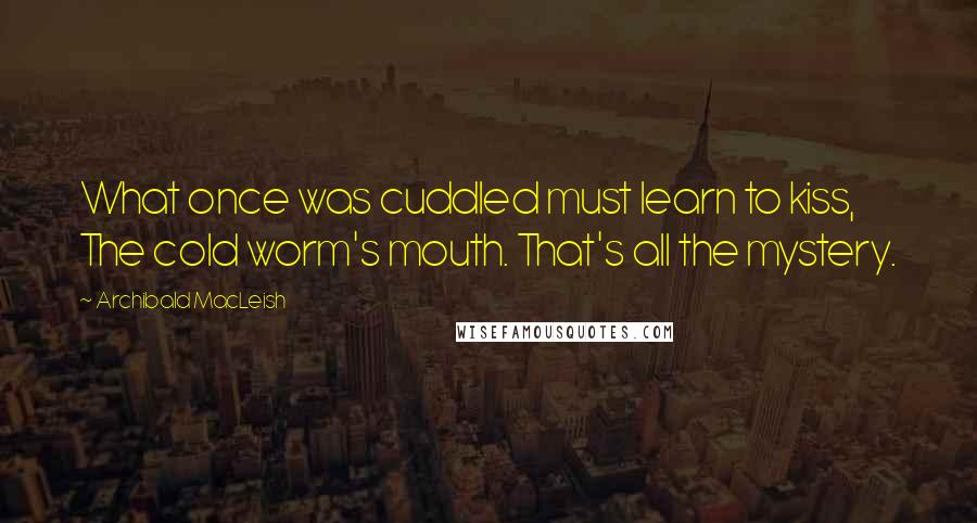 Archibald MacLeish Quotes: What once was cuddled must learn to kiss, The cold worm's mouth. That's all the mystery.
