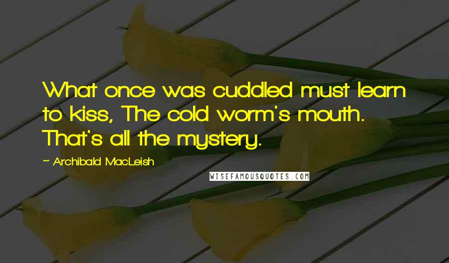 Archibald MacLeish Quotes: What once was cuddled must learn to kiss, The cold worm's mouth. That's all the mystery.