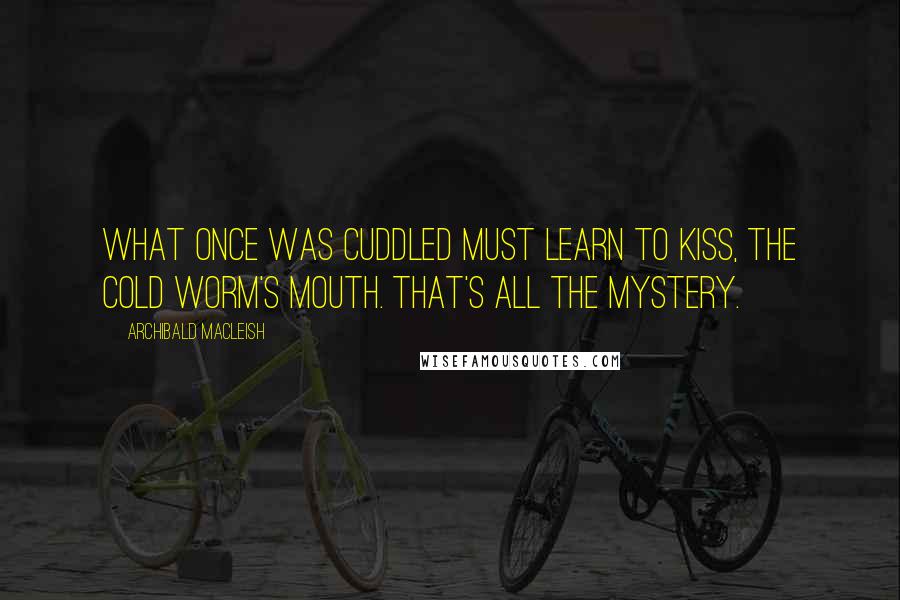 Archibald MacLeish Quotes: What once was cuddled must learn to kiss, The cold worm's mouth. That's all the mystery.
