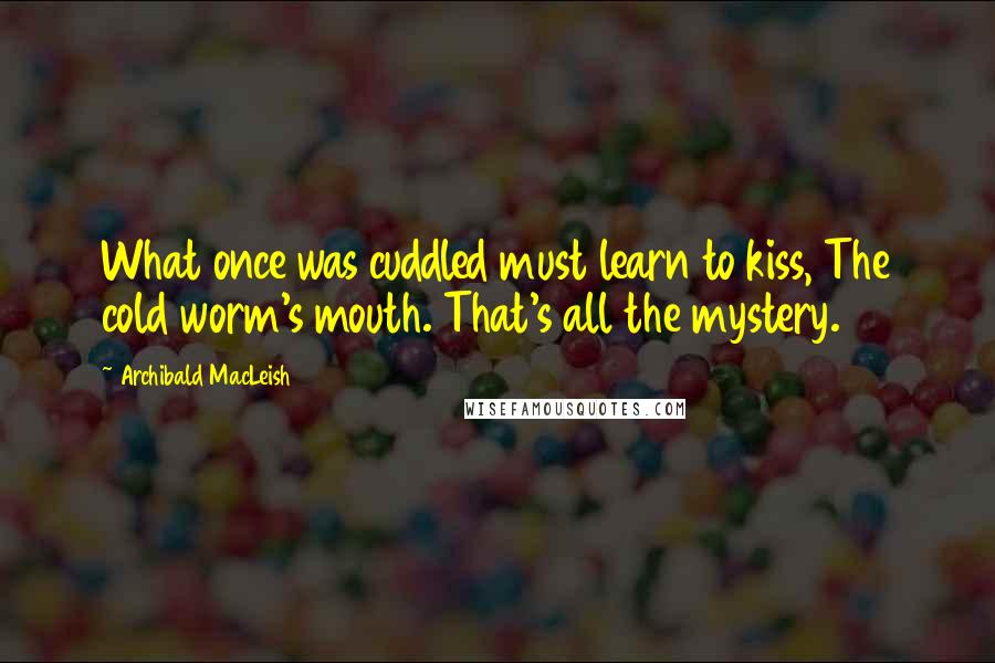 Archibald MacLeish Quotes: What once was cuddled must learn to kiss, The cold worm's mouth. That's all the mystery.