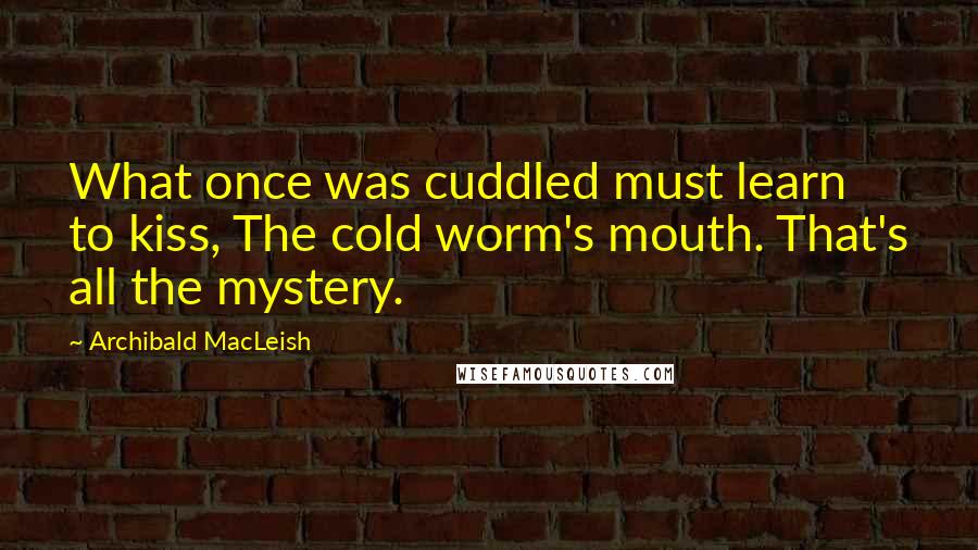 Archibald MacLeish Quotes: What once was cuddled must learn to kiss, The cold worm's mouth. That's all the mystery.